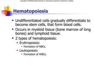 Copyright © The McGraw-Hill Companies, Inc. Permission required for reproduction or display.




Hematopoiesis
   Undifferentiated cells gradually differentiate to
    become stem cells, that form blood cells.
   Occurs in myeloid tissue (bone marrow of long
    bones) and lymphoid tissue.
   2 types of hematopoiesis:
       Erythropoiesis:
            Formation of RBCs.
       Leukopoiesis:
            Formation of WBCs.
 