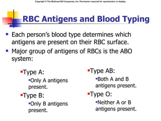 Copyright © The McGraw-Hill Companies, Inc. Permission required for reproduction or display.




       RBC Antigens and Blood Typing
   Each person’s blood type determines which
    antigens are present on their RBC surface.
   Major group of antigens of RBCs is the ABO
    system:
          Type A:                                                      Type AB:
            Only A antigens                                                 Both A and B
            present.                                                         antigens present.
          Type B:                                                      Type O:
            Only B antigens                                                 Neither A or B
            present.                                                         antigens present.
 