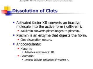 Copyright © The McGraw-Hill Companies, Inc. Permission required for reproduction or display.




Dissolution of Clots

   Activated factor XII converts an inactive
    molecule into the active form (kallikrein).
       Kallikrein converts plasminogen to plasmin.
   Plasmin is an enzyme that digests the fibrin.
       Clot dissolution occurs.
   Anticoagulants:
       Heparin:
              Activates antithrombin III.
       Coumarin:
              Inhibits cellular activation of vitamin K.
 