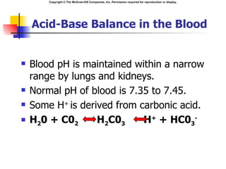 Copyright © The McGraw-Hill Companies, Inc. Permission required for reproduction or display.




    Acid-Base Balance in the Blood


   Blood pH is maintained within a narrow
    range by lungs and kidneys.
   Normal pH of blood is 7.35 to 7.45.
   Some H+ is derived from carbonic acid.
   H20 + C02      H2C03     H+ + HC03-
 