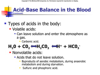 Copyright © The McGraw-Hill Companies, Inc. Permission required for reproduction or display.




        Acid-Base Balance in the Blood
        (continued)




   Types of acids in the body:
       Volatile acids:
            Can leave solution and enter the atmosphere as
             a gas.
                 Carbonic acid.
    H20 + C02                             H2C03                           H+ + HC03-
       Nonvolatile acids:
            Acids that do not leave solution.
                 Byproducts of aerobic metabolism, during anaerobic
                  metabolism and during starvation.
                  Sulfuric and phosphoric acid.
 