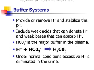 Copyright © The McGraw-Hill Companies, Inc. Permission required for reproduction or display.




Buffer Systems

   Provide or remove H+ and stabilize the
    pH.
   Include weak acids that can donate H+
    and weak bases that can absorb H+.
   HC03- is the major buffer in the plasma.
   H+ + HC03-                                                H2C03
   Under normal conditions excessive H+ is
    eliminated in the urine.
 
