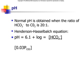 Copyright © The McGraw-Hill Companies, Inc. Permission required for reproduction or display.




pH

   Normal pH is obtained when the ratio of
    HCO3- to C02 is 20:1.
   Henderson-Hasselbalch equation:
   pH = 6.1 + log = [HCO3-]

    [0.03PC02]
 