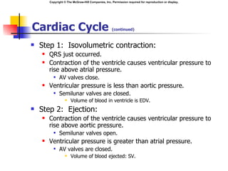 Copyright © The McGraw-Hill Companies, Inc. Permission required for reproduction or display.




Cardiac Cycle                                       (continued)



   Step 1: Isovolumetric contraction:
       QRS just occurred.
       Contraction of the ventricle causes ventricular pressure to
        rise above atrial pressure.
             AV valves close.
       Ventricular pressure is less than aortic pressure.
             Semilunar valves are closed.
                      Volume of blood in ventricle is EDV.
   Step 2: Ejection:
       Contraction of the ventricle causes ventricular pressure to
        rise above aortic pressure.
             Semilunar valves open.
       Ventricular pressure is greater than atrial pressure.
             AV valves are closed.
                      Volume of blood ejected: SV.
 