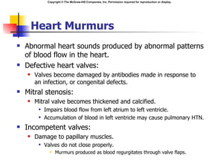 Copyright © The McGraw-Hill Companies, Inc. Permission required for reproduction or display.




        Heart Murmurs
   Abnormal heart sounds produced by abnormal patterns
    of blood flow in the heart.
   Defective heart valves:
       Valves become damaged by antibodies made in response to
        an infection, or congenital defects.
   Mitral stenosis:
       Mitral valve becomes thickened and calcified.
            Impairs blood flow from left atrium to left ventricle.
            Accumulation of blood in left ventricle may cause pulmonary HTN.
   Incompetent valves:
       Damage to papillary muscles.
            Valves do not close properly.
                  Murmurs produced as blood regurgitates through valve flaps.
 