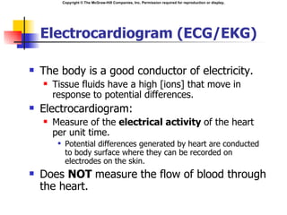 Copyright © The McGraw-Hill Companies, Inc. Permission required for reproduction or display.




    Electrocardiogram (ECG/EKG)

   The body is a good conductor of electricity.
       Tissue fluids have a high [ions] that move in
        response to potential differences.
   Electrocardiogram:
       Measure of the electrical activity of the heart
        per unit time.
             Potential differences generated by heart are conducted
              to body surface where they can be recorded on
              electrodes on the skin.
   Does NOT measure the flow of blood through
    the heart.
 