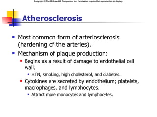 Copyright © The McGraw-Hill Companies, Inc. Permission required for reproduction or display.




     Atherosclerosis

   Most common form of arteriosclerosis
    (hardening of the arteries).
   Mechanism of plaque production:
       Begins as a result of damage to endothelial cell
        wall.
            HTN, smoking, high cholesterol, and diabetes.
       Cytokines are secreted by endothelium; platelets,
        macrophages, and lymphocytes.
            Attract more monocytes and lymphocytes.
 