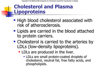 Copyright © The McGraw-Hill Companies, Inc. Permission required for reproduction or display.




Cholesterol and Plasma
Lipoproteins
   High blood cholesterol associated with
    risk of atherosclerosis.
   Lipids are carried in the blood attached
    to protein carriers.
   Cholesterol is carried to the arteries by
    LDLs (low-density lipoproteins).
       LDLs are produced in the liver.
             LDLs are small protein-coated droplets of
              cholesterol, neutral fat, free fatty acids, and
              phospholipids.
 