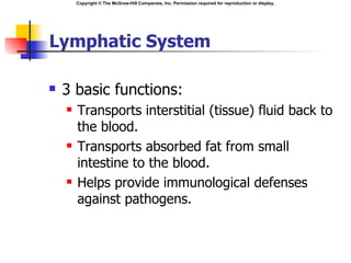 Copyright © The McGraw-Hill Companies, Inc. Permission required for reproduction or display.




Lymphatic System

   3 basic functions:
       Transports interstitial (tissue) fluid back to
        the blood.
       Transports absorbed fat from small
        intestine to the blood.
       Helps provide immunological defenses
        against pathogens.
 