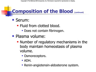 Copyright © The McGraw-Hill Companies, Inc. Permission required for reproduction or display.




Composition of the Blood                                                                          (continued)



   Serum:
       Fluid from clotted blood.
            Does not contain fibrinogen.
   Plasma volume:
       Number of regulatory mechanisms in the
        body maintain homeostasis of plasma
        volume.
            Osmoreceptors.
            ADH.
            Renin-angiotensin-aldosterone system.
 