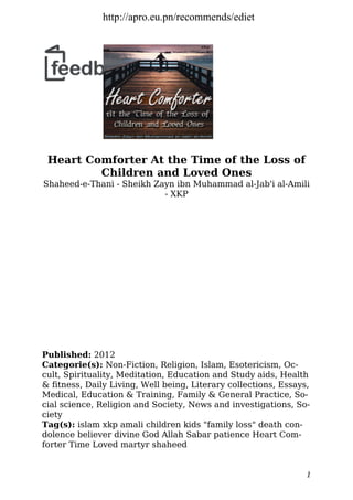 Heart Comforter At the Time of the Loss of
Children and Loved Ones
Shaheed-e-Thani - Sheikh Zayn ibn Muhammad al-Jab'i al-Amili
- XKP
Published: 2012
Categorie(s): Non-Fiction, Religion, Islam, Esotericism, Oc-
cult, Spirituality, Meditation, Education and Study aids, Health
& fitness, Daily Living, Well being, Literary collections, Essays,
Medical, Education & Training, Family & General Practice, So-
cial science, Religion and Society, News and investigations, So-
ciety
Tag(s): islam xkp amali children kids "family loss" death con-
dolence believer divine God Allah Sabar patience Heart Com-
forter Time Loved martyr shaheed
1
http://apro.eu.pn/recommends/ediet
 