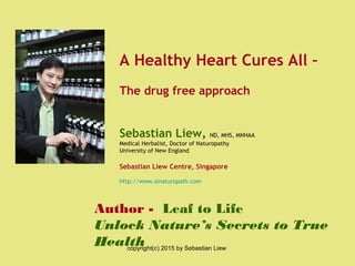 Author - Leaf to Life
Unlock Nature’s Secrets to True
Health
A Healthy Heart Cures All –
The drug free approach
Sebastian Liew, ND, MHS, MNHAA
Medical Herbalist, Doctor of Naturopathy
University of New England
Sebastian Liew Centre, Singapore
http://www.slnaturopath.com
copyright(c) 2015 by Sebastian Liew
 