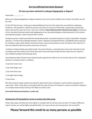 Are You Suffering from Heart Diseases?

                    Or have you been advised to undergo Angiography or Bypass?
Please Wait……………………..

Before you undergo Angiography or Bypass treatment, you must try with confidence this remedy. Insha Allah, you will
be cured.

On the 18th April last year, I had to go to Sahiwaal(Pakistan) from the UK to attend the annual Khatme-e-Nabuwat
conference. The day before I suffered acute pain at the place of my heart and thereafter, experienced uncomforting
which continued for quite some time. I then met in Pakistan Hazrat Moulana Bashir Ahmed Usmani Sahib and disclosed
to him, that when the doctors performed Angiography on me, they advised Bypass as they discovered 3 of my arteries
were blocked and given a date to operate after a month.

During this period, a Hakim prescribed the remedy below which I consumed exactly for a month. A day before my bypass
operation, I arrived at the Cardiology Hospital in Lahore (Pakistan) and deposited Pak Rs. 225,000.00 towards expenses
for my Bypass surgery. After taking a close look at these results and my previous results, the Doctors then asked me if I
took any medication after the previous tests were carried out.

I told them of Hakim Sahebs prescribed remedy. The panel of Doctors, surprised by the results, then informed me that
according to the latest reports all 3 arteries were open and functioning normally and that surgery was not required. I
was refunded my deposit and told to go home.

Hazrat Moulana Bashir Ahmed Usmani Saheb himself, prepared this medicine for me and also told me of it’s ingredients
and how it is prepared which is as follows:

1 Cup Fresh Lemon Juice

1 Cup Fresh Ginger Juice

1 Cup Fresh Garlic Juice

1 Cup Apple Cider Vinegar

3 Cups Honey

Mix all the juices & vinegar and boil very slowly for about half an hour until about 1 cup of contents evaporate and 3
cups remain. After it cools down, mix properly with the 3 cups of honey. Fill contents in a clean Jar and take 3 teaspoons
on an empty stomach every morning. Insha Allah you will be cured.

(From Mufti Mohammed Kantharvi. London UK)



Distributed by AYP (Azaadville) for service to mankind. May Allah accept.

Please make copies and Hand out to the elderly or to people who do not have access to email. If it makes a difference
only to 1 person, you will be highly rewarded by Allah. You may not know, how many persons, this can benefit.


       Please forward this email to as many persons as possible
 