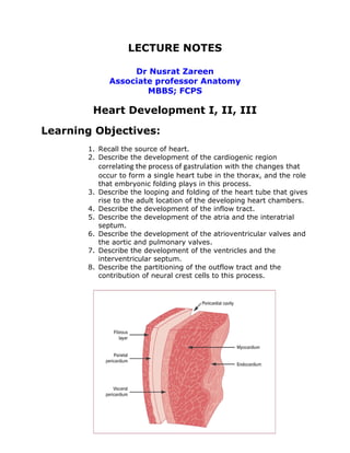 LECTURE NOTES

                  Dr Nusrat Zareen
             Associate professor Anatomy
                     MBBS; FCPS

        Heart Development I, II, III
Learning Objectives:
       1. Recall the source of heart.
       2. Describe the development of the cardiogenic region
          correlating the process of gastrulation with the changes that
          occur to form a single heart tube in the thorax, and the role
          that embryonic folding plays in this process.
       3. Describe the looping and folding of the heart tube that gives
          rise to the adult location of the developing heart chambers.
       4. Describe the development of the inflow tract.
       5. Describe the development of the atria and the interatrial
          septum.
       6. Describe the development of the atrioventricular valves and
          the aortic and pulmonary valves.
       7. Describe the development of the ventricles and the
          interventricular septum.
       8. Describe the partitioning of the outflow tract and the
          contribution of neural crest cells to this process.
 