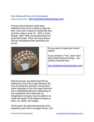 How Diamond Prices Are Determined<br />Written by Andrii Demo    http://heartdiamondringreviews.com/<br />Pricing most products is quite easy. <br />Determine how much it costs to make the <br />item, how much it costs to market that item, <br />and then mark it up by 15 – 30% or more. <br />Simple, right? Well, pricing diamonds isn’t <br />quite that simple. There are many factors <br />that are considered when diamonds are <br />priced.<br />Do you want to make your fiancé happy?If your answer is “Yes”, learn more about Heart Diamond Rings – the symbol of eternal love!http://heartdiamondringreviews.com/<br />Diamond prices are determined first by <br />adding the cost of the rough diamond, the <br />cost of cutting the diamond, and all other <br />costs necessary to turn the rough diamond <br />into a marketable diamond. Depending on <br />the importance of the diamond, an <br />independent company may be called in to <br />certify the grade of the diamond based on <br />color, cut, clarity, and weight.<br />At this point, the diamond becomes more <br />expensive each time it changes hands, until <br />it finally reaches a retailer, where the price is <br />raised a bit more. Before reaching the <br />retailer, however, the diamond must travel <br />from the mine, to the cutter and polisher, to <br />the independent grading company, and <br />then to the Primary market. Once it has <br />reached the primary market, it will be <br />purchased by diamond dealers and <br />wholesalers, and from there it will be sold <br />to retailers.<br />As you can see, the earlier you can purchase <br />a diamond in the process, the lower the cost <br />of the diamond will be – but not the value. <br />The value is based on what the diamond will <br />sell for in the market place – through a retailer.<br />If you own a diamond, and you have no idea <br />how much it is worth, you can have it <br />appraised, but the appraisal may not be <br />accurate. You will be better off obtaining a <br />certificate through GIA – Gemological Institute <br />of America. With the information on this <br />certificate, you can use a cutter’s guide to <br />accurately determine what your diamond is <br />worth. <br />There are also many diamond price <br />calculators available. These can be found <br />on the Internet, and many diamond dealers <br />use these as well. You must realize, however, <br />that before you can accurately price a <br />diamond, without a Diamond Grade Report, <br />you need to know quite a bit about diamonds, <br />such as different cuts, clarity, color, and weight <br />– and how each of those aspects adds to the <br />value of a diamond, or decreases the value of <br />the diamond as the case may be. <br />Again, you will be better off if you get a <br />Diamond Grading Report on the diamond, <br />and use that information to look up the price <br />in one of the guides that the diamond cutting <br />industry uses. This will give you the most <br />accurate value of the diamond in your <br />possession, or of the diamond you are <br />considering purchasing. <br />Do you want to make your fiancé happy?If your answer is “Yes”, learn more about Heart Diamond Rings – the symbol of eternal love!http://heartdiamondringreviews.com/<br />