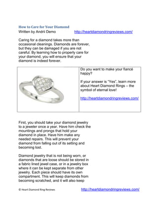 How to Care for Your Diamond
Written by Andrii Demo              http://heartdiamondringreviews.com/

Caring for a diamond takes more than
occasional cleanings. Diamonds are forever,
but they can be damaged if you are not
careful. By learning how to properly care for
your diamond, you will ensure that your
diamond is indeed forever.

                                        Do you want to make your fiancé
                                        happy?

                                        If your answer is “Yes”, learn more
                                        about Heart Diamond Rings – the
                                        symbol of eternal love!

                                        http://heartdiamondringreviews.com/




First, you should take your diamond jewelry
to a jeweler once a year. Have him check the
mountings and prongs that hold your
diamond in place. Have him make any
needed repairs. This will prevent your
diamond from falling out of its setting and
becoming lost.

Diamond jewelry that is not being worn, or
diamonds that are loose should be stored in
a fabric lined jewel case, or in a jewelry box
where it can be kept separate from other
jewelry. Each piece should have its own
compartment. This will keep diamonds from
becoming scratched, and it will also keep

© Heart Diamond Ring Reviews             http://heartdiamondringreviews.com/
 