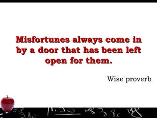 Misfortunes always come in by a door that has been left open for them. Wise proverb 