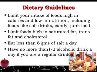 Dietary Guidelines Limit your intake of foods high in calories and low in nutrition, including foods like soft drinks, candy, junk food Limit foods high in saturated fat, trans- fat and cholesterol Eat less than 6 gms of salt a day Have no more than1-2 alcoholic drink a day if you are a regular drinker 