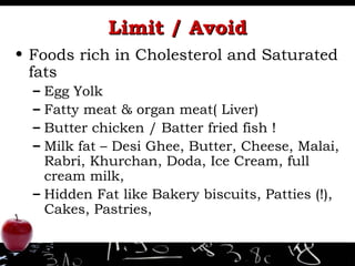 Limit / Avoid Foods rich in Cholesterol and Saturated fats Egg Yolk Fatty meat & organ meat( Liver) Butter chicken / Batter fried fish ! Milk fat – Desi Ghee, Butter, Cheese, Malai, Rabri, Khurchan, Doda, Ice Cream, full cream milk, Hidden Fat like Bakery biscuits, Patties (!), Cakes, Pastries,  