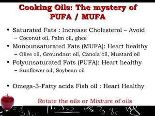 Cooking Oils: The mystery of PUFA / MUFA Saturated Fats : Increase Cholesterol – Avoid Coconut oil, Palm oil, ghee Monounsaturated Fats (MUFA): Heart healthy Olive oil, Groundnut oil, Canola oil, Mustard oil Polyunsaturated Fats (PUFA): Heart healthy Sunflower oil, Soybean oil Omega-3-Fatty acids Fish oil : Heart Healthy Rotate the oils or Mixture of oils 