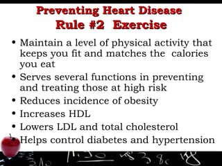 Preventing Heart Disease   Rule #2  Exercise Maintain a level of physical activity that keeps you fit and matches the  calories you eat  Serves several functions in preventing and treating those at high risk Reduces incidence of obesity Increases HDL Lowers LDL and total cholesterol Helps control diabetes and hypertension 