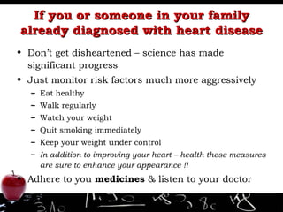 If you or someone in your family already diagnosed with heart disease Don’t get disheartened – science has made significant progress Just monitor risk factors much more aggressively Eat healthy Walk regularly Watch your weight Quit smoking immediately Keep your weight under control  In addition to improving your heart – health these measures are sure to enhance your appearance !! Adhere to you  medicines  & listen to your doctor 