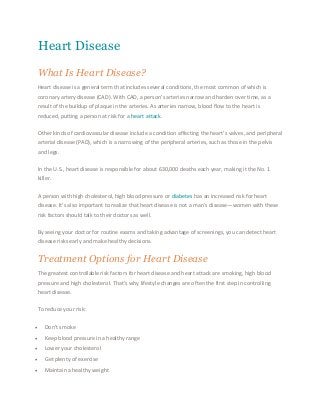 Heart Disease 
What Is Heart Disease? 
Heart disease is a general term that includes several conditions, the most common of which is 
coronary artery disease (CAD). With CAD, a person’s arteries narrow and harden over time, as a 
result of the buildup of plaque in the arteries. As arteries narrow, blood flow to the heart is 
reduced, putting a person at risk for a heart attack. 
Other kinds of cardiovascular disease include a condition affecting the heart’s valves, and peripheral 
arterial disease (PAD), which is a narrowing of the peripheral arteries, such as those in the pelvis 
and legs. 
In the U.S., heart disease is responsible for about 630,000 deaths each year, making it the No. 1 
killer. 
A person with high cholesterol, high blood pressure or diabetes has an increased risk for heart 
disease. It’s also important to realize that heart disease is not a man’s disease—women with these 
risk factors should talk to their doctors as well. 
By seeing your doctor for routine exams and taking advantage of screenings, you can detect heart 
disease risks early and make healthy decisions. 
Treatment Options for Heart Disease 
The greatest controllable risk factors for heart disease and heart attack are smoking, high blood 
pressure and high cholesterol. That’s why lifestyle changes are often the first step in controlling 
heart disease. 
To reduce your risk: 
 Don't smoke 
 Keep blood pressure in a healthy range 
 Lower your cholesterol 
 Get plenty of exercise 
 Maintain a healthy weight 
 