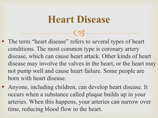 
 The term “heart disease” refers to several types of heart
conditions. The most common type is coronary artery
disease, which can cause heart attack. Other kinds of heart
disease may involve the valves in the heart, or the heart may
not pump well and cause heart failure. Some people are
born with heart disease.
 Anyone, including children, can develop heart disease. It
occurs when a substance called plaque builds up in your
arteries. When this happens, your arteries can narrow over
time, reducing blood flow to the heart.
Heart Disease
 
