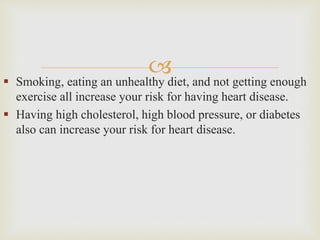  Smoking, eating an unhealthy diet, and not getting enough
exercise all increase your risk for having heart disease.
 Having high cholesterol, high blood pressure, or diabetes
also can increase your risk for heart disease.
 