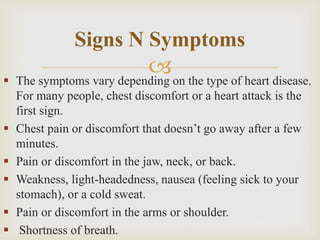  The symptoms vary depending on the type of heart disease.
For many people, chest discomfort or a heart attack is the
first sign.
 Chest pain or discomfort that doesn’t go away after a few
minutes.
 Pain or discomfort in the jaw, neck, or back.
 Weakness, light-headedness, nausea (feeling sick to your
stomach), or a cold sweat.
 Pain or discomfort in the arms or shoulder.
 Shortness of breath.
Signs N Symptoms
 