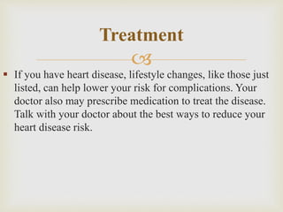 
 If you have heart disease, lifestyle changes, like those just
listed, can help lower your risk for complications. Your
doctor also may prescribe medication to treat the disease.
Talk with your doctor about the best ways to reduce your
heart disease risk.
Treatment
 