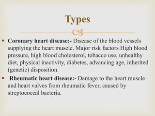 
 Coronary heart disease:- Disease of the blood vessels
supplying the heart muscle. Major risk factors High blood
pressure, high blood cholesterol, tobacco use, unhealthy
diet, physical inactivity, diabetes, advancing age, inherited
(genetic) disposition.
 Rheumatic heart disease:- Damage to the heart muscle
and heart valves from rheumatic fever, caused by
streptococcal bacteria.
Types
 