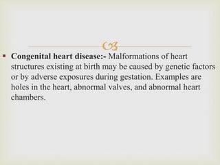  Congenital heart disease:- Malformations of heart
structures existing at birth may be caused by genetic factors
or by adverse exposures during gestation. Examples are
holes in the heart, abnormal valves, and abnormal heart
chambers.
 