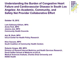 Understanding the Burden of Congestive Heart
Failure and Cardiovascular Disease in South Los
Angeles: An Academic, Community, and
Safety Net Provider Collaborative Effort

October 18, 2012

Lark Galloway-Gilliam, MPA
Annie Park, MPH
Jessica Jew, MPH
Community Health Councils

Ami M. Shah, MPH
UCLA Center for Health Policy Research

Nina Vaccaro, MPH
South Coalition of Community Health Centers

Roberto Vargas, MD, MPH
Division of General Internal Medicine and Health Services Research,
David Geffen School of Medicine at UCLA,
Medical Sciences Institute, Charles Drew University and
RAND Health
 