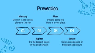 Prevention
01 02 03 04
Mercury is the closest
planet to the Sun
Mercury
Despite being red,
Mars is a cold place
Mars
It’s the biggest planet
in the Solar System
Jupiter
Saturn is composed of
hydrogen and helium
Saturn
 