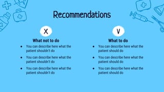 ● You can describe here what the
patient shouldn’t do
● You can describe here what the
patient shouldn’t do
● You can describe here what the
patient shouldn’t do
Recommendations
What not to do
● You can describe here what the
patient should do
● You can describe here what the
patient should do
● You can describe here what the
patient should do
What to do
X V
 