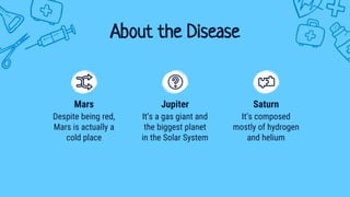 About the Disease
Despite being red,
Mars is actually a
cold place
Mars
It’s composed
mostly of hydrogen
and helium
Saturn
It’s a gas giant and
the biggest planet
in the Solar System
Jupiter
 