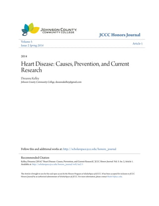 JCCC Honors Journal
Volume 5
Issue 2 Spring 2014
Article 1
2014
Heart Disease: Causes, Prevention, and Current
Research
Deeanna Kelley
Johnson County Community College, deeannakelley@gmail.com
Follow this and additional works at: http://scholarspace.jccc.edu/honors_journal
This Article is brought to you for free and open access by the Honors Program at ScholarSpace @ JCCC. It has been accepted for inclusion in JCCC
Honors Journal by an authorized administrator of ScholarSpace @ JCCC. For more information, please contact bbaile14@jccc.edu.
Recommended Citation
Kelley, Deeanna (2014) "Heart Disease: Causes, Prevention, and Current Research," JCCC Honors Journal: Vol. 5: Iss. 2, Article 1.
Available at: http://scholarspace.jccc.edu/honors_journal/vol5/iss2/1
 