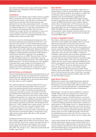 salt, refined carbohydrates (such as sugar, white bread and white
flour) and the low consumption of fruits and vegetables
(WHO/FAO, 2002).
CChhoolleesstteerrooll
Cholesterol is a fatty substance most of which, contrary to popular
belief, is produced by the liver. Only a small amount (15-20 per
cent) comes from the diet – and only then if it contains animal
foods (however eating ‘bad’ fats and animal protein raises
cholesterol levels more than eating cholesterol itself – see below).
Even high-fat plant foods such as avocados, nuts and seeds contain
no cholesterol whatsoever, so a vegan diet is cholesterol-free. It is
also animal fat and animal protein-free. We do not need
cholesterol in our diets, the liver can manufacture as much as we
need for making cell membranes and various hormones, for
example. However, there is no mechanism limiting the amount
produced and too much can lead to CVD.
Cholesterol is carried in the bloodstream by lipoproteins. LDL
(low-density lipoprotein) takes cholesterol from the liver to the
cells and is often referred to as ‘bad’ cholesterol because when
LDL levels are high, it can accumulate on the walls of the arteries.
HDL (high-density lipoprotein) carries excess cholesterol back to
the liver for excretion and is called ‘good’ cholesterol. Evidence
suggests that LDL can also harm the walls of the arteries when it is
damaged, or oxidised (Galassetti and Pontello, 2006). However,
research shows that LDL in vegetarians is less susceptible to
oxidative damage (Lu et al., 2000). This may be due to the low-
fat, high-antioxidant (vitamins A, C and E) and/or soya food
content of a well-balanced plant-based diet. This could be why the
Mediterranean diet – also low-fat and rich in fruit and vegetables –
is associated with a lower incidence of CVD (Lapointe et al.,
2006). Current UK guidelines state that we should aim for a
cholesterol level below 5.0mmol/l. The average level for men in
the UK is about 5.5 mmol/l and about 5.6 mmol/l for women.
SSaatt FFaatt DDrriivveess uupp CChhoolleesstteerrooll
Saturated, hydrogenated (and trans) fats and animal protein are the
main culprits in the diet that raise cholesterol levels. It used to be
thought that dietary cholesterol itself was the main villain however
this is not the case, although those at risk of heart disease should
limit their intake or avoid it completely.
The traditional approach to lowering cholesterol levels was to
reduce total fat (and cholesterol) intake. However, research
shows that replacing saturated fat with unsaturated fat is more
effective (Hu et al., 2001). A well-balanced plant-based diet
contains less saturated fat and more unsaturated fat than the
typical Western diet dominated by meat, poultry, eggs and dairy.
However, a vegetarian diet rich in dairy foods is not the answer
as high-fat dairy products are a major source of saturated fat and
cholesterol. In 1985, research published in the Journal of the
American Medical Association suggested that ingestion of high-fat
dairy products raises both total and LDL ‘bad’ cholesterol levels
(Sacks et al., 1985). Cheddar cheese contains around 35 per cent
fat of which over 60 per cent is saturated. Similarly, butter
contains over 80 per cent fat of which over 60 per cent is
saturated (FSA, 2002). To reduce the intake of saturated fat, the
UK government recommends avoiding or cutting down on egg
yolks, red meat, butter, whole milk, cheese, cakes and chips
(NHS Direct, 2007).
Hydrogenated and Trans Fats can also raise Cholesterol Levels.
Some evidence suggests that the effects of trans fats may be worse
than saturated fats. Trans fats are found in processed foods such as
biscuits, cakes, fast food, pastry and margarines. They are also
found naturally at low levels in dairy products, beef and lamb
(FSA, 2007). The message is clear – replace fatty animal foods with
healthier vegan options.
SSttaayy AAbbrreeaasstt
These dietary risk factors do not just apply to adults; there is a
significant body of evidence showing that the early consumption
of cow’s milk and dairy products can contribute to a higher risk
of CVD later in life. A review on infant feeding practices
published in the US journal Pediatrics suggested that the
consumption of whole milk should be discouraged in infants
because of its potential role in heart disease (Oski, 1985). More
recently the WHO stated that the current evidence indicates
adverse effects of formula milk on CVD risk factors; this, they
say, is consistent with the observations of increased mortality
among older adults who were fed formula as infants (WHO/FAO,
2002). The WHO states that as a global public health
recommendation, infants should be exclusively breast fed for the
first six months of life to achieve optimal growth, development
and health (WHO, 2001).
AAnniimmaall oorr VVeeggeettaabbllee PPrrootteeiinn??
Diets high in animal protein have been linked to increased
cholesterol levels (Campbell and Campbell, 2005). Conversely,
plant protein (especially soya) has been shown to lower
cholesterol. Exactly how soya protein lowers cholesterol is
uncertain, although a range of theories have been proposed. All
proteins, animal and vegetable, are made up of building blocks
called amino acids. One hypothesis suggests that the amino acid
composition of soya protein causes changes in cholesterol
metabolism. Others propose that non-protein components (such
as saponins, fibre, phytic acid, minerals and isoflavones)
associated with soya protein affect cholesterol metabolism either
directly or indirectly (Potter, 1995). The most popular theory
suggests that soya protein reduces cholesterol metabolism in the
liver by increasing the removal of LDL ‘bad’ cholesterol (Sirtori
et al., 1977). Whatever the precise mechanism may be, the
beneficial effect of soya protein on heart health is widely
accepted. In 2002 the UK government’s Joint Health Claims
Initiative approved the health claim: “The inclusion of at least 25
grams of soya protein per day as part of a diet low in saturated
fat can help reduce blood cholesterol” (JHCI, 2002). (See VVF
fact sheet The Safety of Soya.)
HHiigghh BBlloooodd PPrreessssuurree
Blood pressure measures how strongly blood presses against the
walls of your arteries as it flows through them. It is normal for
blood pressure to increase during vigorous physical activity or when
you feel stressed but if your blood pressure is consistently higher
than normal it is called high blood pressure or hypertension.
Blood pressure is measured in terms of millimetres of mercury
(mmHg). When you have your blood pressure measured two
readings are taken. The first and higher measurement is the
systolic pressure; a measure of the blood pressure as your heart
contracts and pumps blood out. The second, lower number is the
diastolic pressure; a measure of the blood pressure when the heart
is relaxed and filling up with blood. Hypertension is defined as a
systolic pressure of 140 mmHg or more, or a diastolic pressure of
90 mmHg or more. High blood pressure can increase the risk of
clotting in the arteries and is often referred to as the ‘silent killer’
as there may be no symptoms. Moderately high blood pressure is
found in about one in four middle-aged people in the UK and
very high blood pressure in about one in 25. You can have your
blood pressure measured by your doctor; the test is simple, quick
and painless.
Certain factors increase the risk of high blood pressure including
smoking, family history, obesity, excessive alcohol intake, lack of
exercise and poor diet. A high-salt intake can increase the amount
of water retained in the body and so drive up blood pressure. The
UK Food Standards Agency recommends that adults should eat no
more than six grams of salt per day.
2
 