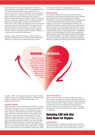 Approximately 20-40 per cent of blood pressure variability is
accounted for by genetics (Ward, 1980). The remaining 60-80 per
cent is determined by lifestyle factors, particularly diet. An
extensive review of the evidence published in the journal Nutrition
Reviews explains how a vegetarian diet high in fruits, vegetables,
legumes and nuts lowers the blood pressure by a variety of
different mechanisms (Berkow and Barnard, 2005). The authors of
this review explain how vegetarians tend to weigh less (see below)
and how lower body weight is strongly associated with lower
blood pressure. They explain how vegetarians tend to consume less
saturated fat and more polyunsaturated fat and suggest this may
help modulate blood viscosity (thickness or resistance to flow).
They also suggest that certain nutrients (potassium, magnesium
and other minerals, antioxidants and fibre) present in abundance in
a vegetarian diet, may lower blood pressure.
Numerous studies confirm that vegetarian and vegan diets are
beneficial for both the prevention and treatment of hypertension
(Appleby et al., 2002; American Dietetic Association, 2003;
Leitzmann, 2005). The widespread adoption of a plant-based diet
would be a major step in reducing the incidence of this potentially
dangerous condition (see the VVF mini-guide Know Your
Numbers: Blood Pressure).
AA HHeeaalltthhyy WWeeiigghhtt
Being overweight or obese increases the risk of CVD via a range of
mechanisms. It can place a strain on the heart, lungs, kidneys and
other organs. As weight increases so does blood pressure and
insulin resistance. Overweight and obese people tend to higher
levels of LDL ‘bad’ cholesterol and lower levels of HDL ‘good’
cholesterol. On the other hand, numerous studies show that
vegetarians weigh less (Appleby et al., 1998; Key et al., 1999;
Newby et al., 2005; Barnard et al., 2005). In 2003, a large-scale
study revealed that vegans have healthier, lower body mass index
(BMI) than vegetarians, fish-eaters and meat-eaters respectively
(Spencer et al., 2003). A subsequent review of 40 studies revealed
that, on average, vegetarians and vegans weigh between six pounds
and two stones less than meat-eaters (Berkow and Bernard, 2006).
This study concluded that a vegetarian diet can be used
successfully for weight loss (see the VVF guide The V-Plan Diet).
HHoommooccyysstteeiinnee
Since the early 1990s there has been much interest in the role of
homocysteine in CVD. High homocysteine levels may cause damage to
the lining of the blood vessels, increasing the risk of clotting.
Homocysteine is an amino acid (a building block of protein) produced
in the body during the breakdown of another amino acid called
methionine. It may also be converted back into methionine. This
reaction relies on sufficient supplies of folic acid and vitamins B6 and
B12. If any of these are in short supply, homocysteine levels can rise.
Ensuring adequate intakes of these vitamins can prevent this. Indeed
ensuring an adequate folic acid intake has been shown to significantly
reduce the risk of stroke (Wang et al., 2007). Folic acid and B6 are
found abundantly in plant foods and B12 is found in fortified foods. A
daily serving of breakfast cereal fortified with folic acid, B6 and B12
can improve blood levels of these vitamins and reduce homocysteine
(Tucker et al., 2004). (See the VVF fact sheet B12 and the Vegan Diet.)
OOtthheerr RRiisskk FFaaccttoorrss
There are of course other factors that contribute to the risk of
CVD. Exercise is important as it increases ‘good’ HDL cholesterol
levels, which in turn helps keep ‘bad’ LDL cholesterol levels down.
Exercise also helps control weight. Smoking is a major risk factor
as it hardens the arteries, causing them to narrow. Excessive
alcohol consumption can increase the risk of CVD by increasing
blood pressure, heart rate and cholesterol as well as contributing
to weight gain.
Defeating CVD with Diet
Good News for Veggies
HHeeaarrtt DDiisseeaassee
Vegetarians have lower cholesterol levels (by about 0.5mmol/l),
lower blood pressure, weigh less (on average between six pounds
and two stone less) and have a lower risk of dying from heart
INCREASE...
Regular exercise
Fruit and vegetables
Antioxidants A,C,E
Folic acid, B6, B12
Peas, beans, lentils
Wholegrain foods
Healthy weight
Nuts and seeds
Soya protein
Flax seed oil
Fibre
DECREASE...
Obesity
Physical inactivity
High blood pressure
Animal protein
Saturated fat
Hydrogenated
and trans fats
Cholesterol
Alcohol
Smoking
Salt
3
 