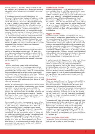 disease by a massive 25 per cent! A well-balanced low-fat high-
fibre plant-based diet reduces the risk of obesity, high cholesterol,
hypertension and can be used to prevent, treat and even reverse
heart disease.
Dr Dean Ornish, Clinical Professor of Medicine at the
University of California in San Francisco, is best known for his
Lifestyle Heart Trial in which he treated severe heart disease
patients with lifestyle changes alone. The experimental group
ate a low-fat wholegrain plant-based diet containing lots of
fruits, vegetables and pulses. They also followed an exercise
programme, practised various forms of stress management and
did not receive medication. They were monitored against a
‘control’ group of similar patients who received conventional
treatments. After just one year, 82 per cent of patients on this
lifestyle change regime had regression of their heart disease with
a 91 per cent reduction in chest pain and reduced cholesterol
levels; whereas the control group experienced a 165 per cent
increase in the frequency of chest pain; cholesterol was worse
and blockages of arteries became worse (Ornish et al., 1990;
Ornish et al., 1998). This trial has continued with similar results
and continues to achieve better results than conventional
surgical or medical intervention.
More recent work shows that vegetarians generally have a much
lower risk of heart disease than meat-eaters. One major study
shows that vegetarians have a massive 25 per cent lower risk of
dying from heart disease! The authors of this study conclude that
the widespread adoption of a vegetarian diet could prevent
approximately 40,000 deaths from heart disease in Britain each
year (Key et al., 1999).
SSttrrookkee
The role of animal-based foods in stroke has raised some
controversy with a number of scientists suggesting that animal
foods may contain some component that has a protective effect
against stroke (Ding and Mozaffarian, 2006). We know that animal
products increase the build up of fatty deposits in the coronary
arteries so how could they protect arteries in the brain? The theory
is yet to be proven but suggests that certain fatty acids
(arachadonic acid), mainly obtained from animal sources, may help
maintain the integrity of the smaller blood vessel walls in the brain
and protect against stroke.
However, the research suggests that the protective effect of animal
products may be largely confined to haemorrhagic stroke (Sauvaget
et al., 2003), whereas the majority of strokes in the UK are
ischaemic (caused by blockages). Furthermore, the supposed
protective role may be restricted to those with low cholesterol and
high blood pressure. It would be better to change to a healthier
diet to lower the blood pressure than to attempt to avoid a stroke
by eating more of the types of food that lead to high blood
pressure, obesity and heart disease!
Numerous studies do confirm that increasing the amount of fruit
and vegetables in the diet can reduce the risk of stroke (Gillman et
al., 1995; Johnsen et al., 2003, Pomerleau et al., 2006). One
review quantified the effect by examining a group of studies
involving a total of 114,279 adults of whom 570 experienced a
stroke (Joshipura et al., 1999). Results showed that those
consuming the most fruit and vegetables (around 10 servings per
day) had a 31 per cent lower risk of stroke. A more recent review
of eight studies (including 257,551 people and 4,917 stroke
events) concurred fruit and vegetables had a significant protective
effect (He et al., 2006). The authors said these results provide
strong support for the recommendations to consume more than
five servings of fruit and vegetables per day, which is likely to
cause a major reduction in strokes.
CCrroossss--CCuullttuurraall SSttuuddiieess
Examining the incidence of CVD in other cultures allows us to
draw conclusions about the role of diet in disease. Several studies
show that death rates from CVD are linked country-by-country
with the consumption of cow’s milk and dairy products (Moss and
Freed, 2003). In his book The China Study, Professor T. Colin
Campbell (Professor of Nutritional Biochemistry at Cornell
University, Ithaca, NY), observes the low rates of heart disease in
the southwest Chinese provinces of Sichuan and Guizhou; between
1973 and 1975 not one single person died of heart disease before
the age of 64 among 246,000 men and 181,000 women (Campbell
and Campbell, 2005). Campbell suggests these figures reflect the
important protective role of low blood cholesterol levels observed
in rural China.
VVeeggggiieess EEaatt BBeetttteerr
Vegetarians consume a third less saturated fat and only half as
much cholesterol as meat-eaters. Vegans consume even less – half
the amount of saturated fat eaten by meat-eaters and no
cholesterol (Davis et al., 2003). A large-scale study investigating
cholesterol levels among vegans, vegetarians, fish- and meat-eaters
found that the vegans had the lowest levels, vegetarians and fish-
eaters had intermediate or similar values and the meat-eaters had
the highest (Appleby et al., 1999). This study showed that as
consumption of meat and cheese rises, so do cholesterol levels but
as fibre intake increases, cholesterol levels fall. Fibre reduces blood
cholesterol levels either by interfering with cholesterol absorption
or production (Queenan et al., 2007). More good news for
vegetarians who tend to eat more fibre than meat-eaters.
A healthy vegetarian diet, characterised by a higher intake of fruits
and vegetables, wholegrains, pulses and nuts results in higher
intakes of antioxidants as well as fibre compared with non-
vegetarian diets (Rajaram, 2003). A large body of experimental
and epidemiological data indicates that antioxidant vitamins may
be able to reduce atherosclerosis – the progressive thickening and
hardening of arterial walls that results from the build up of fatty
deposits (Azen et al., 1996). In other words a high intake of fruit
and vegetables can help strengthen the arteries and inhibit the
build up of plaques.
VVeeggaannss RRuullee
Vegans have healthier levels of total cholesterol, LDL and HDL in
their blood compared to vegetarians, which in turn have better
levels than meat-eaters. A study published in the Journal of the
American College of Nutrition investigating the risk factors
associated with CVD found that African-American vegans exhibit a
more favourable serum lipid profile (a healthier balance of fats in
the blood) compared to vegetarians who ate milk, milk products
and eggs (Toohey et al., 1998). The major factors contributing to
this result were thought to be the lower saturated fat intake and
higher fibre intake of vegans.
The message could not be more simple: animal-based foods (meat,
poultry, eggs and dairy) lead to high cholesterol levels, high blood
pressure, obesity and other risk factors linked to CVD. A well-
balanced vegan diet containing plenty of fruit and vegetables,
wholegrains, pulses, nuts and seeds lowers the risk of CVD. As
stated above, this applies to people wishing to avoid CVD and
people who already have CVD. As the research shows, you can
reverse heart disease by making lifestyle and dietary changes alone.
It’s never too late!
WWaakkee uupp ttoo ppllaanntt--bbaasseedd ddiieettss
The scientific evidence is compelling – the best way to protect
your heart is to go veggie, or better still, vegan!
4
 