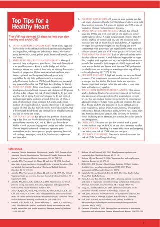 TThhee VVVVFF hhaass ddeevviisseedd 1122 sstteeppss ttoo hheellpp yyoouu ssttaayy
hheeaalltthhyy aanndd aavvooiidd CCVVDD
1. DITCH SATURATED ANIMAL FATS. Swap meat, eggs and
dairy foods for healthier plant-based options including fruit
and vegetables, wholegrains (wholemeal bread, wholemeal
pasta, brown rice, oats), pulses (peas, beans and lentils), nuts
and seeds.
2. SWITCH TO HEALTHY PLANT-BASED FATS. Omega-3
essential fatty acids protect your heart. Flax seed (linseed) oil
is an excellent source. Keep it in the fridge and add to
dressings, sauces and cooked food only as heating destroys its
beneficial properties. Other sources include walnuts, soya
beans, rapeseed and hemp seed oils and green leafy
vegetables. In oily fish, pollutants such as mercury,
polychlorinated biphenyls (PCBs) and dioxins may outweigh
any potential benefits (see VVF fact sheet Fishing for Facts).
3. FABULOUS FIBRE. Fibre from fruits, vegetables, pulses and
wholegrains lowers blood pressure and cholesterol. 10 grams
of fibre a day reduces the risk of heart attack by 14 per cent
and the risk of dying from heart disease by 27 per cent. A
medium-sized apple contains around 3.0 grams of fibre, a
slice of wholemeal bread contains 1.5 grams and a small
portion of broccoli about 2.7 grams. Rice bran is an excellent
source of fibre and has been shown to lower cholesterol. Buy
it from health food shops and sprinkle it on breakfast cereals
and use in stews and soups.
4. GET YOUR 5-A-DAY. Eat at least five portions of fruit and
veg a day. Not just for the fibre but for the disease-busting
antioxidants vitamins A, C and E. These can boost heart
health as well as protecting against cancer and other diseases.
Choose brightly-coloured varieties to optimise your
antioxidant intake: sweet potato, purple sprouting broccoli,
red cabbage, asparagus, curly kale, blueberries, raspberries
and avocados.
5. INCLUDE SOYA FOODS. 25 grams of soya protein per day
can lower cholesterol levels. A 250ml glass of Alpro soya milk
(blue carton) contains 9.3 grams of protein and 100 grams of
Cauldron Organic Tofu contains 12 grams.
6. MAINTAIN A HEALTHY WEIGHT. Obesity has trebled
since the 1980s and well over half of UK adults are either
overweight or obese. A waist measurement of more than 88
cm (35 inches) in women and 102 cm (40 inches) in men
increases the risk of heart disease and diabetes. A vegetarian
or vegan diet can help weight loss and losing just a few
centimetres from your waist can significantly lower your risk
of heart disease. (See the VVF’s new guide The V-Plan Diet.)
7. TAKE REGULAR EXERCISE. Lack of physical activity raises
the risk of heart disease. A well-balanced vegetarian or vegan
diet, coupled with regular exercise, can help shed those excess
pounds! Set yourself a daily target of 10,000 steps and walk
your way to health and fitness with the new VVF pedometer
(available from our webshop at www.vegetarian.org.uk/shop
or by telephoning 0117 970 5190).
8. CUT OUT THE SALT. A high salt intake can increase blood
pressure. The government recommends no more than 6.0
grams per day for adults. Use fresh herbs and spices to
flavour your food and get rid of the salt-cellar – your taste
buds will adapt very quickly.
9. WATCH OUT HOMOCYSTEINE’S ABOUT. This amino
acid (a building block of protein) is produced in the body
and can cause serious problems if it accumulates to high
levels. You can reduce homocysteine levels by ensuring an
adequate intake of folate (folic acid) and vitamins B6 and
B12. Folate and B6 are available in yeast extract, green
leafy vegetables, pulses (peas, beans, lentils), wholegrains
(wholemeal bread, wholemeal pasta, brown rice, oats), nuts
and fortified breakfast cereals. B12 is found in fortified
foods including yeast extracts, soya milks, breakfast cereals
and margarines.
10. CHILL OUT. Take time out just for yourself with a gentle
activity such as yoga or Tai Chi, or just take a moment to relax.
11. DON’T SMOKE. Smoking is a major risk factor and stopping
can halve your risk of CVD after just one year.
12. CUT BACK THE BOOZE. Too much alcohol increases the
risk of CVD. Avoid binge drinking.
1 American Dietetic Association; Dietitians of Canada. 2003. Position of the
American Dietetic Association and Dietitians of Canada: Vegetarian diets.
Journal of the American Dietetic Association. 103 (6) 748-765.
2 Appleby, P.N., Thorogood, M., Mann, J.I. and Key, T.J. 1998. Low body
mass index in non-meat eaters: the possible roles of animal fat, dietary fibre
and alcohol. International Journal of Obesity and Related Metabolic
Disorders. 22 (5) 454-460.
3 Appleby, P.N., Thorogood, M., Mann, J.I. and Key, T.J. 1999. The Oxford
Vegetarian Study: an overview. American Journal of Clinical Nutrition. 70 (3
Suppl) 525S-531S.
4 Appleby, P.N., Davey, G.K. and Key, T.J. 2002. Hypertension and blood
pressure among meat eaters, fish eaters, vegetarians and vegans in EPIC-
Oxford. Public Health Nutrition. 5 (5) 645-654.
5 Azen, S.P., Qian, D., Mack, W.J., Sevanian, A., Selzer, R.H., Liu, C.R., Liu,
C.H. and Hodis, H.N. 1996. Effect of supplementary antioxidant vitamin
intake on carotid arterial wall intima-media thickness in a controlled clinical
trial of cholesterol lowering. Circulation. 94 (10) 2369-2372.
6 Barnard, N.D., Scialli, A.R., Turner-McGrievy, G., Lanou, A.J. and Glass, J.
2005. The effects of a low-fat, plant-based dietary intervention on body
weight, metabolism, and insulin sensitivity. American Journal of Medicine.
118 (9) 991-997.
7 Berkow, S.E,and Barnard ND. 2005. Blood pressure regulation and
vegetarian diets. Nutrition Reviews. 63 (1) 1-8.
8 Berkow, S.E. and Barnard, N. 2006. Vegetarian diets and weight status.
Nutrition Reviews. 64 (4) 175-88.
9 BHF, 2005. BHF Coronary Heart Disease Statistics 2005.p61 [online].
Available from: www.heartstats.org/temp/CHD_2005_Whole_
spdocument.pdf [Accessed February 13 2007].
10 Campbell, T.C. and Campbell, T.M. II. 2004. The China Study. Dallas,
Texas, USA: BenBella Books.
11 Davis, B.C. and Kris-Etherton, P.M. 2003. Achieving optimal essential fatty
acid status in vegetarians: current knowledge and practical implications.
American Journal of Clinical Nutrition. 78 (3 Suppl) 640S-646S.
12 Ding, E.L. and Mozaffarian, D. 2006. Optimal dietary habits for the
prevention of stroke. Seminars in Neurology. 26 (1) 11-23.
13 FSA, 2002. McCance and Widdowson’s The Composition of Foods, 6th
summary edition. Cambridge, England, Royal Society of Chemistry.
14 FSA, 2007. Eat well, be well website. Fats. [online] Available at:
www.eatwell.gov.uk/healthydiet/nutritionessentials/fatssugarssalt/fats
[Accessed May 1 2007].
15 Galassetti P, Pontello A. 2006. Dietary effects on oxidation of low-density
lipoprotein and atherogenesis. Current Atherosclerosis Reports. 8 (6) 523-529.
RReeffeerreenncceess
Top Tips for a
Healthy Heart
5
 