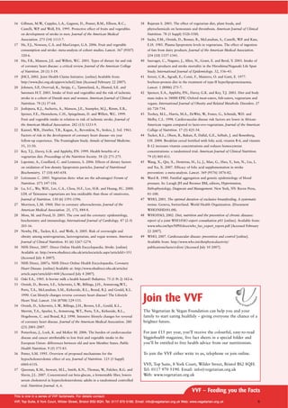 16 Gillman, M.W., Cupples, L.A., Gagnon, D., Posner, B.M., Ellison, R.C.,
Castelli, W.P. and Wolf, P.A. 1995. Protective effect of fruits and vegetables
on development of stroke in men. Journal of the American Medical
Association. 273 (14) 1113-7.
17 He, F.J., Nowson, C.A. and MacGregor, G.A. 2006. Fruit and vegetable
consumption and stroke: meta-analysis of cohort studies. Lancet. 367 (9507)
320-6.
18 Hu, F.B., Manson, J.E. and Willett, W.C. 2001. Types of dietary fat and risk
of coronary heart disease: a critical review. Journal of the American College
of Nutrition. 20 (1) 5-19.
19 JHCI, 2002. Joint Health Claims Initiative. [online] Available from:
http://www.jhci.org.uk/approv/schol2.htm [Accessed February 22 2007).
20 Johnsen, S.P., Overvad, K., Stripp, C., Tjønneland, A., Husted, S.E. and
Sørensen H.T. 2003. Intake of fruit and vegetables and the risk of ischemic
stroke in a cohort of Danish men and women. American Journal of Clinical
Nutrition. 78 (1) 57-64.
21 Joshipura, K.J., Ascherio, A., Manson, J.E., Stampfer, M.J., Rimm, E.B.,
Speizer, F.E., Hennekens, C.H., Spiegelman, D. and Willett, W.C. 1999.
Fruit and vegetable intake in relation to risk of ischemic stroke. Journal of
the American Medical Association. 282 (13) 1233-9.
22 Kannel, W.B., Dawber, T.R., Kagan, A., Revotskiw, N., Stokes, J. 3rd. 1961.
Factors of risk in the development of coronary heart disease--six year
follow-up experience. The Framingham Study. Annals of Internal Medicine.
55, 33-50.
23 Key, T.J., Davey, G.K. and Appleby, P.N. 1999. Health benefits of a
vegetarian diet. Proceedings of the Nutrition Society. 58 (2) 271-275.
24 Lapointe, A., Couillard, C. and Lemieux, S. 2006. Effects of dietary factors
on oxidation of low-density lipoprotein particles. Journal of Nutritional
Biochemistry. 17 (10) 645-658.
25 Leitzmann C. 2005. Vegetarian diets: what are the advantages? Forum of
Nutrition. (57) 147-156.
26 Lu, S.C., Wu, W.H., Lee, C.A., Chou, H.F., Lee, H.R. and Huang, P.C. 2000.
LDL of Taiwanese vegetarians are less oxidizable than those of omnivores.
Journal of Nutrition. 130 (6) 1591-1596.
27 Morrison, L.M. 1960. Diet in coronary atherosclerosis. Journal of the
American Medical Association. 25, 173, 884-8.
28 Moss, M. and Freed, D. 2003. The cow and the coronary: epidemiology,
biochemistry and immunology. International Journal of Cardiology. 87 (2-3)
203-16.
29 Newby, P.K., Tucker, K.L. and Wolk, A. 2005. Risk of overweight and
obesity among semivegetarian, lactovegetarian, and vegan women. American
Journal of Clinical Nutrition. 81 (6) 1267-1274.
30 NHS Direct, 2007. Direct Online Health Encyclopaedia. Stroke. [online]
Available at: http://www.nhsdirect.nhs.uk/articles/article.aspx?articleId=351
[Accessed July 4 2007].
31 NHS Direct, 2007a. NHS Direct Online Health Encyclopaedia. Coronary
Heart Disease. [online] Available at: http://www.nhsdirect.nhs.uk/articles/
article.aspx?articleId=444 [Accessed July 4 2007].
32 Oski F.A., 1985. Is bovine milk a health hazard? Pediatrics. 75 (1 Pt 2) 182-6.
33 Ornish, D., Brown, S.E., Scherwitz, L.W., Billings, J.H., Armstrong,W.T.,
Ports, T.A., McLanahan, S.M., Kirkeeide, R.L., Brand, R.J. and Gould, K.L.
1990. Can lifestyle changes reverse coronary heart disease? The Lifestyle
Heart Trial. Lancet. 336 (8708) 129-133.
34 Ornish, D., Scherwitz, L.W., Billings, J.H., Brown, S.E., Gould, K.L.,
Merritt, T.A., Sparler, S., Armstrong, W.T., Ports, T.A., Kirkeeide, R.L.,
Hogeboom, C. and Brand, R.J. 1998. Intensive lifestyle changes for reversal
of coronary heart disease. Journal of the American Medical Association. 280
(23) 2001-2007.
35 Pomerleau, J., Lock, K. and McKee M. 2006. The burden of cardiovascular
disease and cancer attributable to low fruit and vegetable intake in the
European Union: differences between old and new Member States. Public
Health Nutrition. 9 (5) 575-83.
36 Potter, S.M. 1995. Overview of proposed mechanisms for the
hypocholesterolemic effect of soy. Journal of Nutrition. 125 (3 Suppl)
606S-611S.
37 Queenan, K.M., Stewart, M.L., Smith, K.N., Thomas, W., Fulcher, R.G. and
Slavin, J.L. 2007. Concentrated oat beta-glucan, a fermentable fiber, lowers
serum cholesterol in hypercholesterolemic adults in a randomized controlled
trial. Nutrition Journal. 6, 6.
38 Rajaram S. 2003. The effect of vegetarian diet, plant foods, and
phytochemicals on hemostasis and thrombosis. American Journal of Clinical
Nutrition. 78 (3 Suppl) 552S-558S.
39 Sacks, F.M., Ornish, D., Rosner, B., McLanahan, S., Castelli, W.P. and Kass,
E.H. 1985. Plasma lipoprotein levels in vegetarians. The effect of ingestion
of fats from dairy products. Journal of the American Medical Association.
254 (10) 1337-1341.
40 Sauvaget, C., Nagano, J., Allen, N., Grant, E. and Beral, V. 2003. Intake of
animal products and stroke mortality in the Hiroshima/Nagasaki Life Span
Study. International Journal of Epidemiology. 32, 536–43.
41 Sirtori, C.R., Agradi, E., Conti, F., Mantero, O. and Gatti, E. 1977.
Soybean-protein diet in the treatment of type-II hyperlipoproteinaemia.
Lancet. 1 (8006) 275-7.
42 Spencer, E.A., Appleby, P.N., Davey, G.K. and Key, T.J. 2003. Diet and body
mass index in 38000 EPIC-Oxford meat-eaters, fish-eaters, vegetarians and
vegans. International Journal of Obesity and Related Metabolic Disorders. 27
(6) 728-734.
43 Toohey, M.L., Harris, M.A., DeWitt, W., Foster, G., Schmidt, W.D. and
Melby, C.L. 1998. Cardiovascular disease risk factors are lower in African-
American vegans compared to lacto-ovo-vegetarians. Journal of the American
College of Nutrition. 17 (5) 425-34.
44 Tucker, K.L., Olson, B., Bakun, P., Dallal, G.E., Selhub, J. and Rosenberg,
I.H. 2004. Breakfast cereal fortified with folic acid, vitamin B-6, and vitamin
B-12 increases vitamin concentrations and reduces homocysteine
concentrations: a randomized trial. American Journal of Clinical Nutrition.
79 (5) 805-811.
45 Wang, X., Qin, X., Demirtas, H., Li, J., Mao, G., Huo, Y., Sun, N., Liu, L.
and Xu, X. 2007. Efficacy of folic acid supplementation in stroke
prevention: a meta-analysis. Lancet. 369 (9576) 1876-82.
46 Ward R. 1980. Familial aggregation and genetic epidemiology of blood
pressure. In: Laragh JH and Brenner BM, editors, Hypertension,
Pathophysiology, Diagnosis and Management. New York, NY: Raven Press,
81-100.
47 WHO, 2001. The optimal duration of exclusive breastfeeding. A systematic
review. Geneva, Switzerland. World Health Organization. (Document
WHO/NHD/01.08).
48 WHO/FAO, 2002. Diet, nutrition and the prevention of chronic diseases:
report of a joint WHO/FAO expert consultation p81 [online]. Available from:
www.who.int/hpr/NPH/docs/who_fao_expert_report.pdf [Accessed February
22 2007].
49 WHO, 2007. Cardiovascular disease: prevention and control [online].
Available from: http://www.who.int/dietphysicalactivity/
publications/facts/cvd/en/ [Accessed July 10 2007].
Join the VVF
The Vegetarian & Vegan Foundation can help you and your
family to start eating healthily – giving everyone the chance of a
brighter future.
For just £15 per year, you’ll receive the colourful, easy-to-read
Veggiehealth magazine, five fact sheets in a special folder and
you’ll be entitled to free health advice from our nutritionists.
To join the VVF either write to us, telephone or join online.
VVF, Top Suite, 8 York Court, Wilder Street, Bristol BS2 8QH.
Tel: 0117 970 5190. Email: info@vegetarian.org.uk
Web: www.vegetarian.org.uk
VVF – Feeding you the Facts
TThhiiss iiss oonnee iinn aa sseerriieess ooff VVVVFF ffaaccttsshheeeettss.. FFoorr ddeettaaiillss ccoonnttaacctt::
VVVVFF,, TToopp SSuuiittee,, 88 YYoorrkk CCoouurrtt,, WWiillddeerr SSttrreeeett,, BBrriissttooll BBSS22 88QQHH.. TTeell:: 00111177 997700 55119900.. EEmmaaiill:: iinnffoo@@vveeggeettaarriiaann..oorrgg..uukk WWeebb:: wwwwww..vveeggeettaarriiaann..oorrgg..uukk 6
 