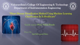 Vidyavardhini's College Of Engineering & Technology
Department of Instrumentation Engineering
“Heart Disease Identification Method Using Machine Learning
Classification In E-Healthcare”
Guide name: Prof. Vishal Pande
Project By:-
Sujit Shiba prasad Maity.
 