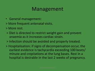 Management
• General management:
> More frequent antenatal visits.
> More rest.
> Diet is directed to restrict weight gain and prevent
anaemia as it increases cardiac strain.
> Infection should be avoided and properly treated.
> Hospitalisation: if signs of decompensation occur, the
earliest evidence is tachycardia exceeding 100 beats/
minute and crepitations at the lung bases. Rest in a
hospital is desirable in the last 2 weeks of pregnancy.
www.freelivedioctor.com
 