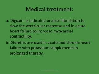 Medical treatment:
a. Digoxin: is indicated in atrial fibrillation to
slow the ventricular response and in acute
heart failure to increase myocardial
contractility.
b. Diuretics are used in acute and chronic heart
failure with potassium supplements in
prolonged therapy.
www.freelivedioctor.com
 
