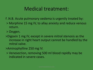 Medical treatment:
f .N.B. Acute pulmonary oedema is urgently treated by:
> Morphine 15 mg IV, to allay anxiety and reduce venous
return.
> Oxygen.
>Digoxin 1 mg IV, except in severe mitral stenosis as the
increase in right heart output cannot be handled by the
mitral valve.
>Aminophylline 250 mg IV.
> Venesection, removing 500 ml blood rapidly may be
indicated in severe cases.
www.freelivedioctor.com
 