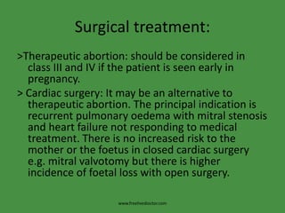 Surgical treatment:
>Therapeutic abortion: should be considered in
class III and IV if the patient is seen early in
pregnancy.
> Cardiac surgery: It may be an alternative to
therapeutic abortion. The principal indication is
recurrent pulmonary oedema with mitral stenosis
and heart failure not responding to medical
treatment. There is no increased risk to the
mother or the foetus in closed cardiac surgery
e.g. mitral valvotomy but there is higher
incidence of foetal loss with open surgery.
www.freelivedioctor.com
 