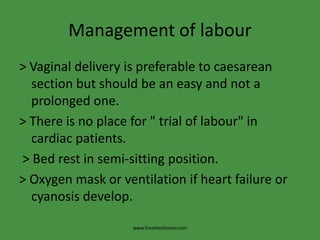 Management of labour
> Vaginal delivery is preferable to caesarean
section but should be an easy and not a
prolonged one.
> There is no place for " trial of labour" in
cardiac patients.
> Bed rest in semi-sitting position.
> Oxygen mask or ventilation if heart failure or
cyanosis develop.
www.freelivedioctor.com
 