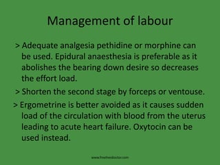 Management of labour
> Adequate analgesia pethidine or morphine can
be used. Epidural anaesthesia is preferable as it
abolishes the bearing down desire so decreases
the effort load.
> Shorten the second stage by forceps or ventouse.
> Ergometrine is better avoided as it causes sudden
load of the circulation with blood from the uterus
leading to acute heart failure. Oxytocin can be
used instead.
www.freelivedioctor.com
 